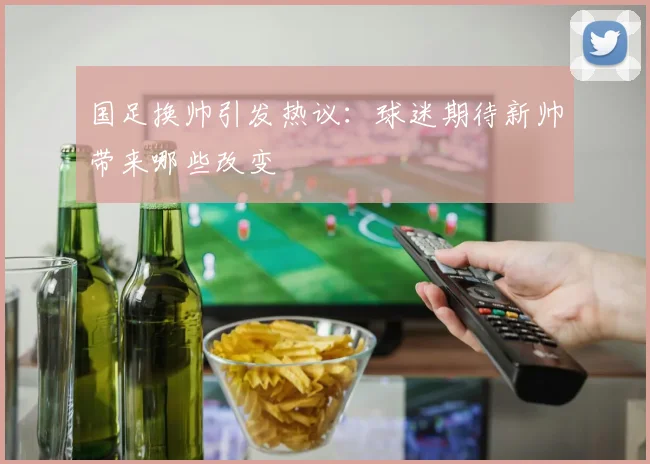 国足换帅引发热议：球迷期待新帅带来哪些改变